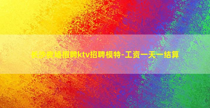 长沙夜场招聘ktv招聘模特-工资一天一结算